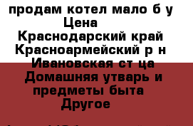 продам котел мало б у › Цена ­ 5 - Краснодарский край, Красноармейский р-н, Ивановская ст-ца Домашняя утварь и предметы быта » Другое   